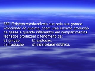 380. Existem combustíveis que pela sua grande velocidade de queima, criam uma enorme produção de gases e quando inflamados em compartimentos fechados produzem o fenômeno da: a) ignição b) explosão. c) irradiação d) eletricidade estática. 