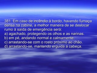 381. Em caso de incêndio à bordo, havendo fumaça densa na cabine, a melhor maneira de se deslocar rumo à saída de emergência será: a) agachado, protegendo os olhos e as narinas. b) em pé, andando normal e calmamente. c) arrastando-se com o rosto próximo ao chão. d) arrastando-se, mantendo erguida a cabeça. 