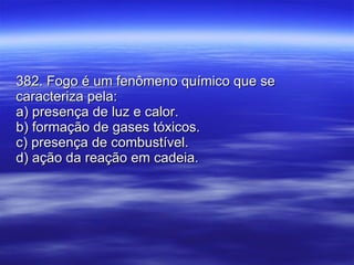 382. Fogo é um fenômeno químico que se caracteriza pela: a) presença de luz e calor. b) formação de gases tóxicos. c) presença de combustível. d) ação da reação em cadeia. 