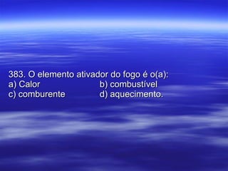 383. O elemento ativador do fogo é o(a): a) Calor b) combustível c) comburente d) aquecimento. 