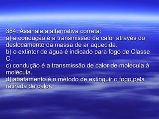 384. Assinale a alternativa correta: a) a condução é a transmissão de calor através do deslocamento da massa de ar aquecida. b) o extintor de água é indicado para fogo de Classe C. c) condução é a transmissão de calor de molécula à molécula. d) abafamento é o método de extinguir o fogo pela retirada de calor. 