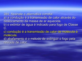 384. Assinale a alternativa correta: a) a condução é a transmissão de calor através do deslocamento da massa de ar aquecida. b) o extintor de água é indicado para fogo de Classe C. c) condução é a transmissão de calor de molécula à molécula. d) abafamento é o método de extinguir o fogo pela retirada de calor. 