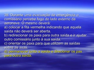 38. Durante uma evacuação de emergência o comissário percebe fogo do lado externo da aeronave. O mesmo deverá: a) colocar a fita vermelha indicando que aquela saída não deverá ser aberta. b) redirecionar os paxs para outra saída e ir ajudar outro comissário junto à sua saída. c) orientar os paxs para que utilizem as saídas sobre as asas. d) permanecer junto a saída e direcionar os pax para outra saída. 