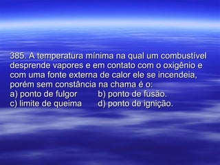 385. A temperatura mínima na qual um combustível desprende vapores e em contato com o oxigênio e com uma fonte externa de calor ele se incendeia, porém sem constância na chama é o: a) ponto de fulgor b) ponto de fusão. c) limite de queima d) ponto de ignição. 