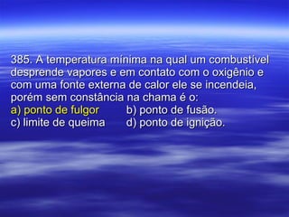 385. A temperatura mínima na qual um combustível desprende vapores e em contato com o oxigênio e com uma fonte externa de calor ele se incendeia, porém sem constância na chama é o: a) ponto de fulgor b) ponto de fusão. c) limite de queima d) ponto de ignição. 