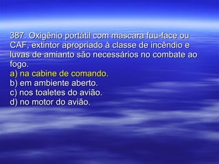 387. Oxigênio portátil com mascara fuu-face ou CAF, extintor apropriado à classe de incêndio e luvas de amianto são necessários no combate ao fogo. a) na cabine de comando. b) em ambiente aberto. c) nos toaletes do avião. d) no motor do avião. 