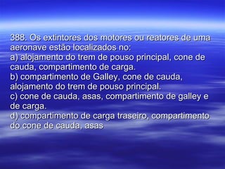 388. Os extintores dos motores ou reatores de uma aeronave estão localizados no: a) alojamento do trem de pouso principal, cone de cauda, compartimento de carga. b) compartimento de Galley, cone de cauda, alojamento do trem de pouso principal. c) cone de cauda, asas, compartimento de galley e de carga. d) compartimento de carga traseiro, compartimento do cone de cauda, asas  