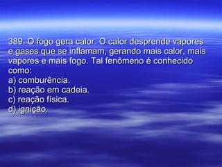 389. O fogo gera calor. O calor desprende vapores e gases que se inflamam, gerando mais calor, mais vapores e mais fogo. Tal fenômeno é conhecido como: a) comburência. b) reação em cadeia. c) reação física. d) ignição. 