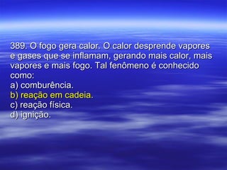389. O fogo gera calor. O calor desprende vapores e gases que se inflamam, gerando mais calor, mais vapores e mais fogo. Tal fenômeno é conhecido como: a) comburência. b) reação em cadeia. c) reação física. d) ignição. 