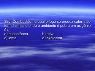 390. Combustão na qual o fogo só produz calor, não tem chamas e onde o ambiente é pobre em oxigênio é a: a) espontânea b) ativa c) lenta d) explosiva 