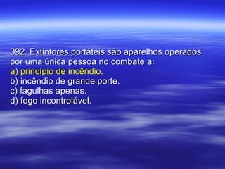 392. Extintores portáteis são aparelhos operados por uma única pessoa no combate a: a) princípio de incêndio. b) incêndio de grande porte. c) fagulhas apenas. d) fogo incontrolável. 