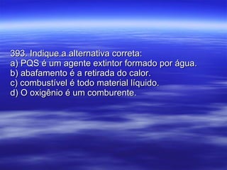 393. Indique a alternativa correta: a) PQS é um agente extintor formado por água. b) abafamento é a retirada do calor. c) combustível é todo material líquido. d) O oxigênio é um comburente. 