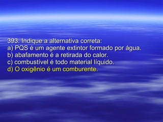 393. Indique a alternativa correta: a) PQS é um agente extintor formado por água. b) abafamento é a retirada do calor. c) combustível é todo material líquido. d) O oxigênio é um comburente. 