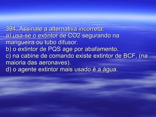 394. Assinale a alternativa incorreta: a) usa-se o extintor de CO2 segurando na mangueira ou tubo difusor. b) o extintor de PQS age por abafamento. c) na cabine de comando existe extintor de BCF, (na maioria das aeronaves). d) o agente extintor mais usado é a água. 