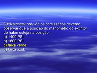 39. No check pré-vôo os comissários deverão observar que a posição do manômetro do extintor de halon esteja na posição. a) 1400 PSI b) 1600 PSI c) faixa verde d) faixa azul. 