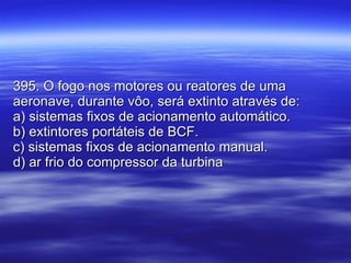 395. O fogo nos motores ou reatores de uma aeronave, durante vôo, será extinto através de: a) sistemas fixos de acionamento automático. b) extintores portáteis de BCF. c) sistemas fixos de acionamento manual. d) ar frio do compressor da turbina 