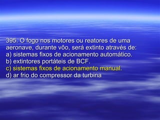 395. O fogo nos motores ou reatores de uma aeronave, durante vôo, será extinto através de: a) sistemas fixos de acionamento automático. b) extintores portáteis de BCF. c) sistemas fixos de acionamento manual. d) ar frio do compressor da turbina 