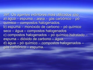 397. Os agentes extintores mais utilizados são: a) água – espuma – areia – gás carbônico – pó químico – compostos halogenados. b) espuma – monóxido de carbono – pó químico seco – água – compostos halogenados c) compostos halogenados – pó químico hidratado – espuma – dióxido de carbono – água. d) água – pó químico – compostos halogenados – gás carbônico – espuma. 