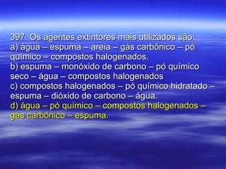 397. Os agentes extintores mais utilizados são: a) água – espuma – areia – gás carbônico – pó químico – compostos halogenados. b) espuma – monóxido de carbono – pó químico seco – água – compostos halogenados c) compostos halogenados – pó químico hidratado – espuma – dióxido de carbono – água. d) água – pó químico – compostos halogenados – gás carbônico – espuma. 