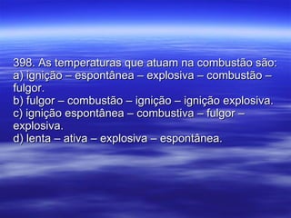 398. As temperaturas que atuam na combustão são: a) ignição – espontânea – explosiva – combustão – fulgor. b) fulgor – combustão – ignição – ignição explosiva. c) ignição espontânea – combustiva – fulgor – explosiva. d) lenta – ativa – explosiva – espontânea. 
