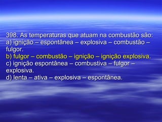 398. As temperaturas que atuam na combustão são: a) ignição – espontânea – explosiva – combustão – fulgor. b) fulgor – combustão – ignição – ignição explosiva. c) ignição espontânea – combustiva – fulgor – explosiva. d) lenta – ativa – explosiva – espontânea. 