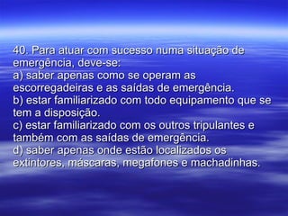 40. Para atuar com sucesso numa situação de emergência, deve-se: a) saber apenas como se operam as escorregadeiras e as saídas de emergência. b) estar familiarizado com todo equipamento que se tem a disposição. c) estar familiarizado com os outros tripulantes e também com as saídas de emergência. d) saber apenas onde estão localizados os extintores, máscaras, megafones e machadinhas. 