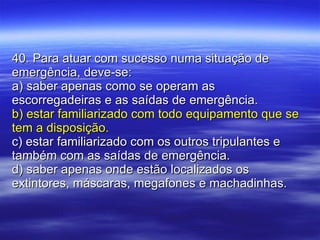 40. Para atuar com sucesso numa situação de emergência, deve-se: a) saber apenas como se operam as escorregadeiras e as saídas de emergência. b) estar familiarizado com todo equipamento que se tem a disposição. c) estar familiarizado com os outros tripulantes e também com as saídas de emergência. d) saber apenas onde estão localizados os extintores, máscaras, megafones e machadinhas. 