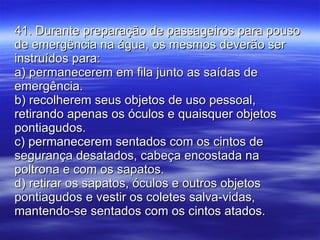 41. Durante preparação de passageiros para pouso de emergência na água, os mesmos deverão ser instruídos para: a) permanecerem em fila junto as saídas de emergência. b) recolherem seus objetos de uso pessoal, retirando apenas os óculos e quaisquer objetos pontiagudos. c) permanecerem sentados com os cintos de segurança desatados, cabeça encostada na poltrona e com os sapatos. d) retirar os sapatos, óculos e outros objetos pontiagudos e vestir os coletes salva-vidas, mantendo-se sentados com os cintos atados. 