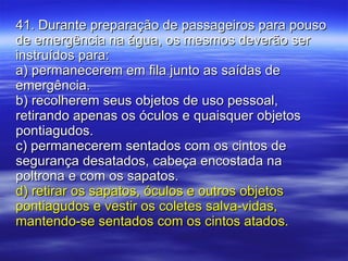 41. Durante preparação de passageiros para pouso de emergência na água, os mesmos deverão ser instruídos para: a) permanecerem em fila junto as saídas de emergência. b) recolherem seus objetos de uso pessoal, retirando apenas os óculos e quaisquer objetos pontiagudos. c) permanecerem sentados com os cintos de segurança desatados, cabeça encostada na poltrona e com os sapatos. d) retirar os sapatos, óculos e outros objetos pontiagudos e vestir os coletes salva-vidas, mantendo-se sentados com os cintos atados. 