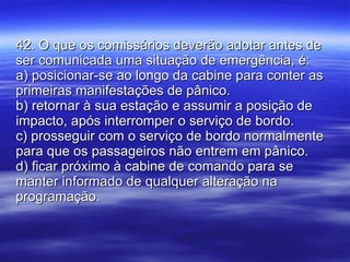 42. O que os comissários deverão adotar antes de ser comunicada uma situação de emergência, é: a) posicionar-se ao longo da cabine para conter as primeiras manifestações de pânico. b) retornar à sua estação e assumir a posição de impacto, após interromper o serviço de bordo. c) prosseguir com o serviço de bordo normalmente para que os passageiros não entrem em pânico. d) ficar próximo à cabine de comando para se manter informado de qualquer alteração na programação. 