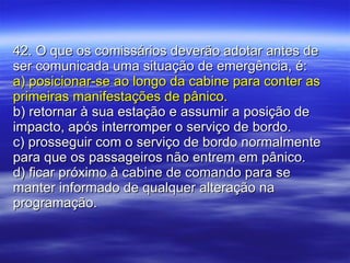 42. O que os comissários deverão adotar antes de ser comunicada uma situação de emergência, é: a) posicionar-se ao longo da cabine para conter as primeiras manifestações de pânico. b) retornar à sua estação e assumir a posição de impacto, após interromper o serviço de bordo. c) prosseguir com o serviço de bordo normalmente para que os passageiros não entrem em pânico. d) ficar próximo à cabine de comando para se manter informado de qualquer alteração na programação. 
