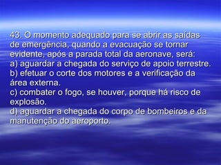 43. O momento adequado para se abrir as saídas de emergência, quando a evacuação se tornar evidente, após a parada total da aeronave, será: a) aguardar a chegada do serviço de apoio terrestre. b) efetuar o corte dos motores e a verificação da área externa. c) combater o fogo, se houver, porque há risco de explosão. d) aguardar a chegada do corpo de bombeiros e da manutenção do aeroporto. 