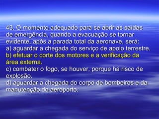 43. O momento adequado para se abrir as saídas de emergência, quando a evacuação se tornar evidente, após a parada total da aeronave, será: a) aguardar a chegada do serviço de apoio terrestre. b) efetuar o corte dos motores e a verificação da área externa. c) combater o fogo, se houver, porque há risco de explosão. d) aguardar a chegada do corpo de bombeiros e da manutenção do aeroporto. 