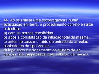 44. Ao se utilizar uma escorregadeira numa evacuação em terra, o procedimento correto é saltar e deslizar: a) com as pernas encolhidas. b) após a constatação da inflação total da mesma. c) antes de cessar o ruído de entrada do ar pelos aspiradores do tipo Ventun. d) logo após o acionamento do cilindro de ar comprimido, responsável pela inflação da mesma. 