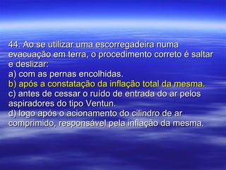 44. Ao se utilizar uma escorregadeira numa evacuação em terra, o procedimento correto é saltar e deslizar: a) com as pernas encolhidas. b) após a constatação da inflação total da mesma. c) antes de cessar o ruído de entrada do ar pelos aspiradores do tipo Ventun. d) logo após o acionamento do cilindro de ar comprimido, responsável pela inflação da mesma. 