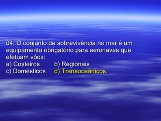 04. O conjunto de sobrevivência no mar é um equipamento obrigatório para aeronaves que efetuam vôos: a) Costeiros b) Regionais c) Domésticos d) Transoceânicos. 