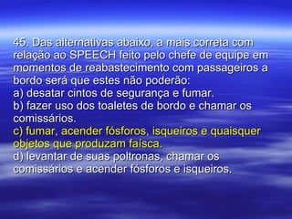 45. Das alternativas abaixo, a mais correta com relação ao SPEECH feito pelo chefe de equipe em momentos de reabastecimento com passageiros a bordo será que estes não poderão: a) desatar cintos de segurança e fumar. b) fazer uso dos toaletes de bordo e chamar os comissários. c) fumar, acender fósforos, isqueiros e quaisquer objetos que produzam faísca. d) levantar de suas poltronas, chamar os comissários e acender fósforos e isqueiros. 