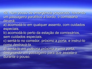 46. Num pouso de emergência preparado, havendo um passageiro paralítico a bordo, o comissário deverá: a) acomodá-lo em qualquer assento, com cuidados especiais. b) acomodá-lo perto da estação de comissários, sem cuidados especiais. c) sentá-lo no corredor, próximo a porta, e instruí-lo como destravá-la. d) senta-lo em poltrona próxima a uma porta, designando um passageiro para que assista-o durante o pouso. 