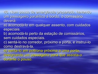 46. Num pouso de emergência preparado, havendo um passageiro paralítico a bordo, o comissário deverá: a) acomodá-lo em qualquer assento, com cuidados especiais. b) acomodá-lo perto da estação de comissários, sem cuidados especiais. c) sentá-lo no corredor, próximo a porta, e instruí-lo como destravá-la. d) senta-lo em poltrona próxima a uma porta, designando um passageiro para que assista-o durante o pouso. 