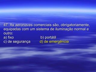 47. As aeronaves comerciais são, obrigatoriamente, equipadas com um sistema de iluminação normal e outro: a) fixo   b) portátil c) de segurança   d) de emergência 