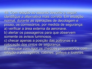 48. Com relação ao assunto descrito a seguir, identifique a alternativa mais correta. Em situação normal, durante as operações de decolagem e pouso, os comissários, por medida de segurança: a) verificar a área externa da aeronave. b) alertar os passageiros para que observem somente os avisos luminosos. c) checar apenas a posição das poltronas e a colocação dos cintos de segurança. d) executar com rigor os cheques preparatórios com relação a passageiros, cabines, galleys e toaletes. 