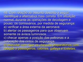 48. Com relação ao assunto descrito a seguir, identifique a alternativa mais correta. Em situação normal, durante as operações de decolagem e pouso, os comissários, por medida de segurança: a) verificar a área externa da aeronave. b) alertar os passageiros para que observem somente os avisos luminosos. c) checar apenas a posição das poltronas e a colocação dos cintos de segurança. d) executar com rigor os cheques preparatórios com relação a passageiros, cabines, galleys e toaletes. 