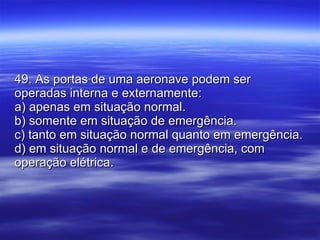49. As portas de uma aeronave podem ser operadas interna e externamente: a) apenas em situação normal. b) somente em situação de emergência. c) tanto em situação normal quanto em emergência. d) em situação normal e de emergência, com operação elétrica. 