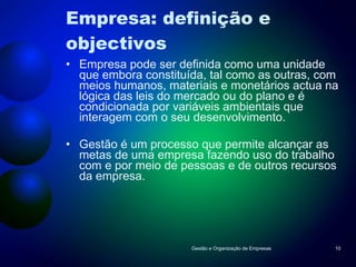 Empresa: definição e objectivos Empresa pode ser definida como uma unidade que embora constituída, tal como as outras, com meios humanos, materiais e monetários actua na lógica das leis do mercado ou do plano e é condicionada por variáveis ambientais que interagem com o seu desenvolvimento. Gestão é um processo que permite alcançar as metas de uma empresa fazendo uso do trabalho com e por meio de pessoas e de outros recursos da empresa. Gestão e Organização de Empresas 