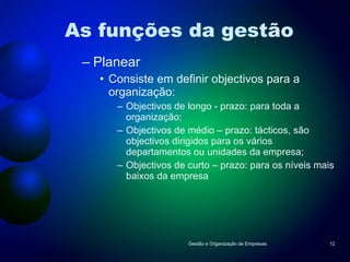 As funções da gestão Planear Consiste em definir objectivos para a organização: Objectivos de longo - prazo: para toda a organização; Objectivos de médio – prazo: tácticos, são objectivos dirigidos para os vários departamentos ou unidades da empresa; Objectivos de curto – prazo: para os níveis mais baixos da empresa Gestão e Organização de Empresas 