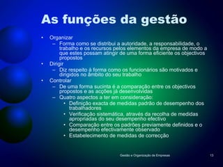 As funções da gestão Organizar Forma como se distribui a autoridade, a responsabilidade, o trabalho e os recursos pelos elementos da empresa de modo a que estes possam atingir de uma forma eficiente os objectivos propostos Dirigir Diz respeito à forma como os funcionários são motivados e dirigidos no âmbito do seu trabalho Controlar De uma forma sucinta é a comparação entre os objectivos propostos e as acções já desenvolvidas Quatro aspectos a ter em consideração: Definição exacta de medidas padrão de desempenho dos trabalhadores Verificação sistemática, através da recolha de medidas apropriadas do seu desempenho efectivo Comparação entre os padrões previamente definidos e o desempenho efectivamente observado Estabelecimento de medidas de correcção  Gestão e Organização de Empresas 