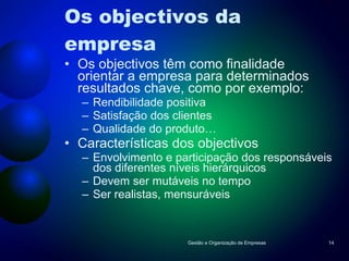 Os objectivos da empresa Os objectivos têm como finalidade orientar a empresa para determinados resultados chave, como por exemplo: Rendibilidade positiva Satisfação dos clientes Qualidade do produto… Características dos objectivos Envolvimento e participação dos responsáveis dos diferentes níveis hierárquicos Devem ser mutáveis no tempo Ser realistas, mensuráveis Gestão e Organização de Empresas 