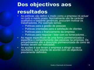 Dos objectivos aos resultados As políticas vão definir o modo como a empresa irá actuar no curto e médio prazo. Normalmente são de carácter qualitativo e bastante genéricas, procuram motivar os trabalhadores. Por exemplo temos: Políticas para a gestão de pessoas Políticas orientadas para a satisfação de clientes Políticas para o financiamento da empresa Políticas para negociar / lidar com os fornecedores… As regras especificam de uma forma pormenorizada e especifica o comportamento das pessoas na empresa. Os procedimentos são a descrição pormenorizada de como as tarefas devem ser realizadas. As acções é que levam a empresa a atingir os seus resultados, que estarão de acordo com os objectivos previamente definidos. Gestão e Organização de Empresas 
