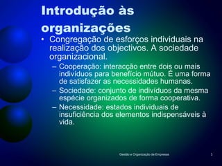 Introdução às organizações Congregação de esforços individuais na realização dos objectivos. A sociedade organizacional. Cooperação: interacção entre dois ou mais indivíduos para benefício mútuo. É uma forma de satisfazer as necessidades humanas. Sociedade: conjunto de indivíduos da mesma espécie organizados de forma cooperativa. Necessidade: estados individuais de insuficiência dos elementos indispensáveis à vida. Gestão e Organização de Empresas 