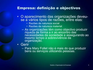 Empresa: definição e objectivos O aparecimento das organizações deveu-se a vários tipos de razões, entre elas: Razões de natureza social Razões de natureza material As organizações têm como objectivo produzir riqueza de forma a ir ao encontro das necessidades da sociedade e assegurando ao mesmo tempo a sobrevivência da organização. Gerir Para Mary Follet não é mais do que produzir bens ou serviços utilizando pessoas. Gestão e Organização de Empresas 